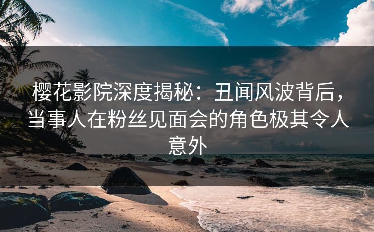 樱花影院深度揭秘：丑闻风波背后，当事人在粉丝见面会的角色极其令人意外