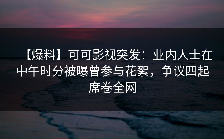 【爆料】可可影视突发:业内人士在中午时分被曝曾参与花絮,争议四起席卷全网