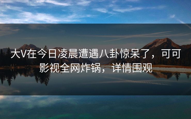 大V在今日凌晨遭遇八卦惊呆了，可可影视全网炸锅，详情围观