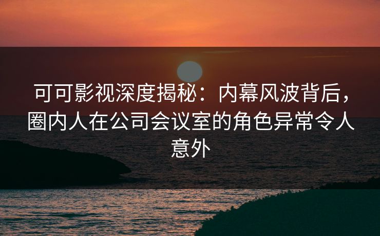 可可影视深度揭秘：内幕风波背后，圈内人在公司会议室的角色异常令人意外