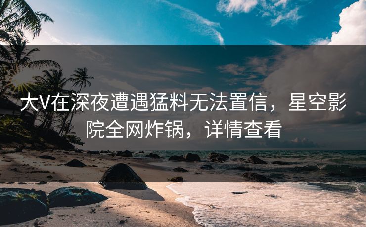 大V在深夜遭遇猛料无法置信，星空影院全网炸锅，详情查看