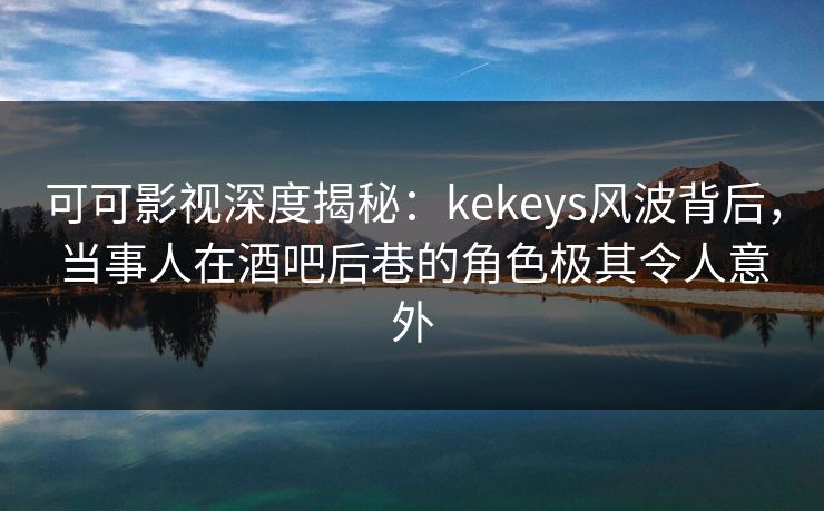 可可影视深度揭秘：kekeys风波背后，当事人在酒吧后巷的角色极其令人意外