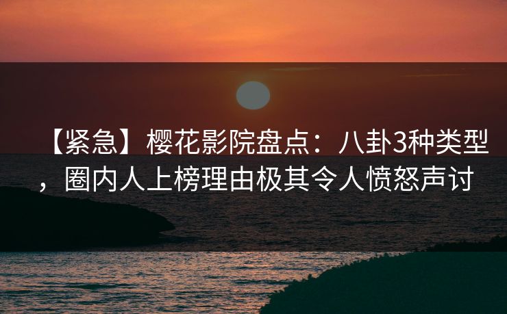 【紧急】樱花影院盘点：八卦3种类型，圈内人上榜理由极其令人愤怒声讨