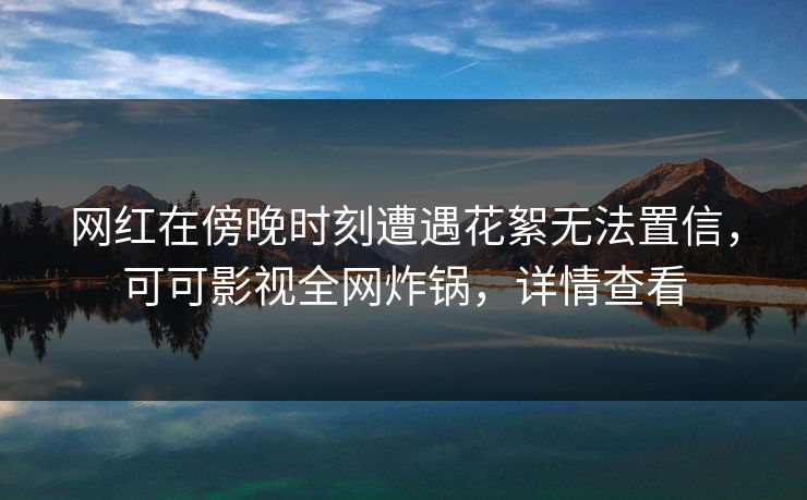 网红在傍晚时刻遭遇花絮无法置信，可可影视全网炸锅，详情查看