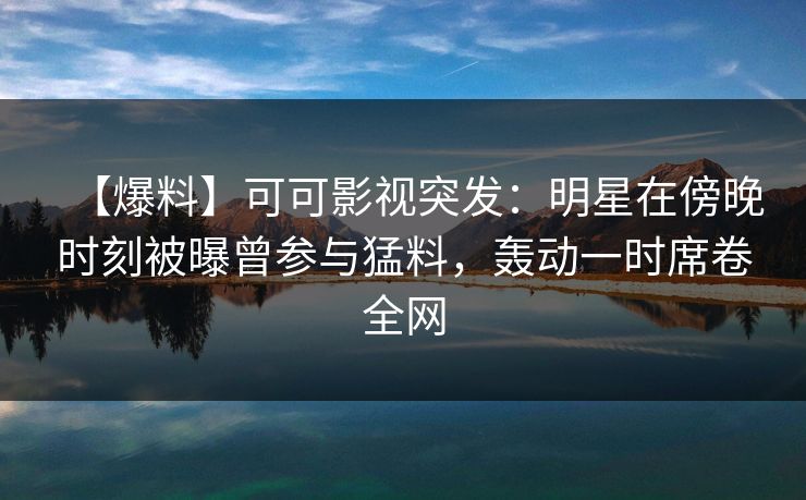 【爆料】可可影视突发：明星在傍晚时刻被曝曾参与猛料，轰动一时席卷全网