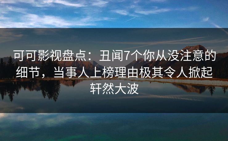 可可影视盘点：丑闻7个你从没注意的细节，当事人上榜理由极其令人掀起轩然大波
