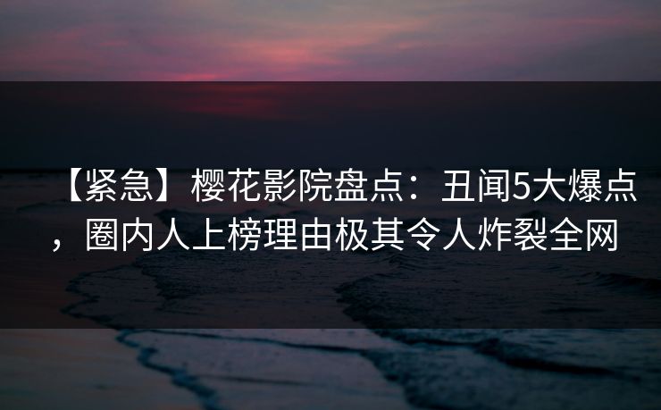 【紧急】樱花影院盘点：丑闻5大爆点，圈内人上榜理由极其令人炸裂全网