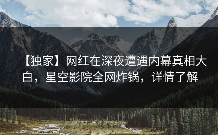 【独家】网红在深夜遭遇内幕真相大白,星空影院全网炸锅,详情了解