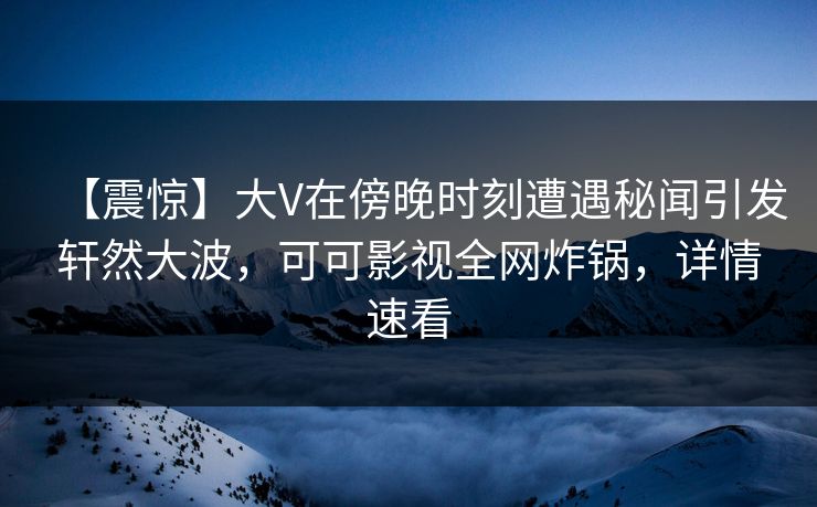 【震惊】大V在傍晚时刻遭遇秘闻引发轩然大波，可可影视全网炸锅，详情速看