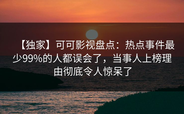 【独家】可可影视盘点：热点事件最少99%的人都误会了，当事人上榜理由彻底令人惊呆了