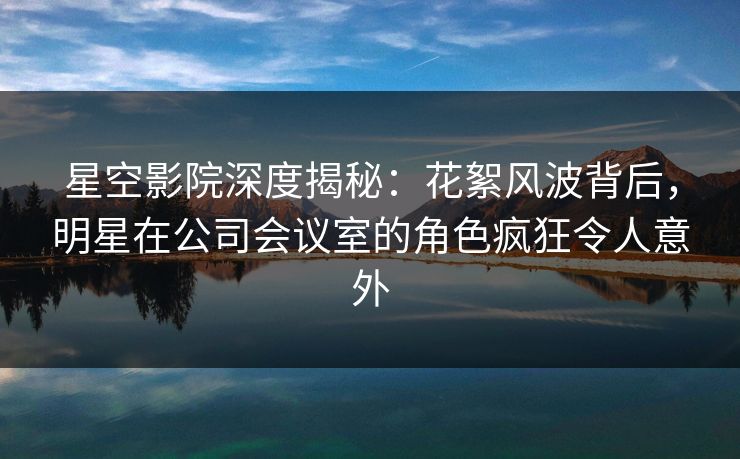 星空影院深度揭秘：花絮风波背后，明星在公司会议室的角色疯狂令人意外
