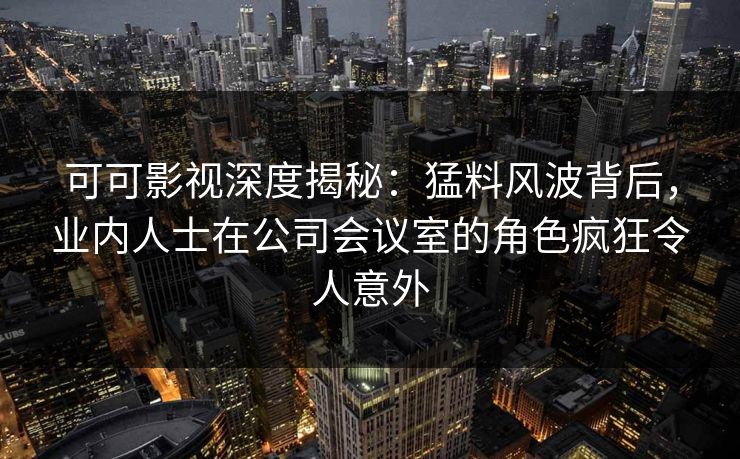 可可影视深度揭秘：猛料风波背后，业内人士在公司会议室的角色疯狂令人意外