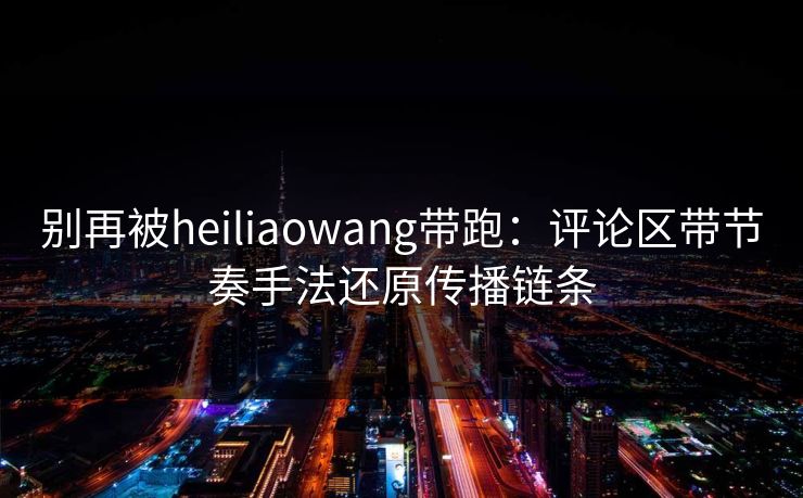 别再被heiliaowang带跑：评论区带节奏手法还原传播链条