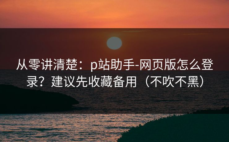 从零讲清楚：p站助手-网页版怎么登录？建议先收藏备用（不吹不黑）