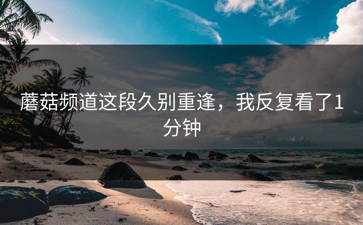 蘑菇频道这段久别重逢，我反复看了1分钟