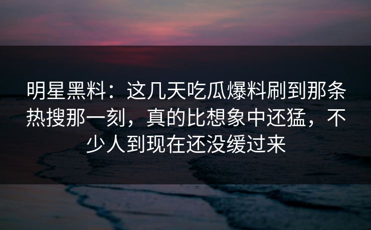 明星黑料：这几天吃瓜爆料刷到那条热搜那一刻，真的比想象中还猛，不少人到现在还没缓过来