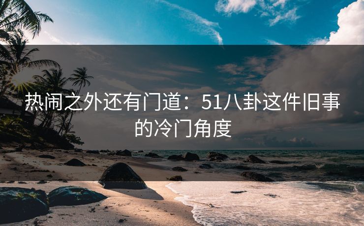 热闹之外还有门道：51八卦这件旧事的冷门角度