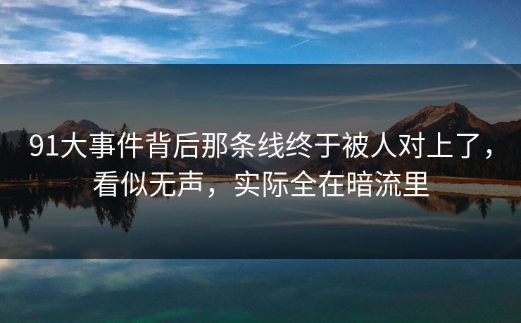 91大事件背后那条线终于被人对上了，看似无声，实际全在暗流里