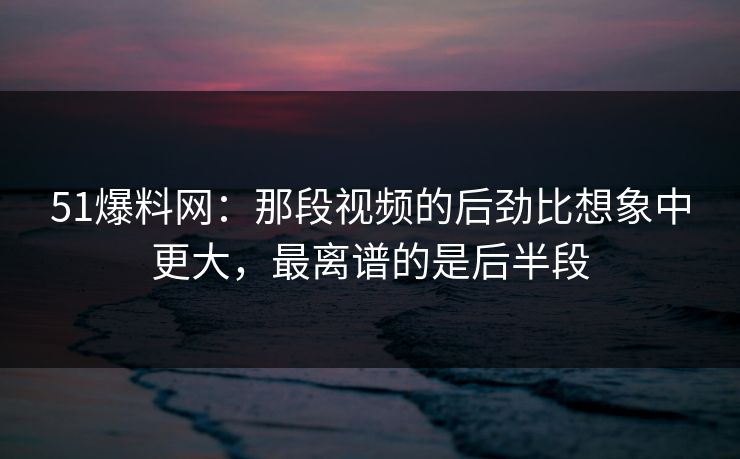 51爆料网：那段视频的后劲比想象中更大，最离谱的是后半段