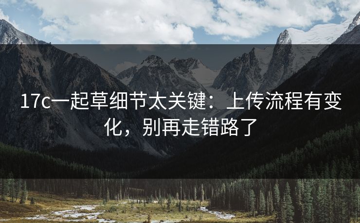 17c一起草细节太关键:上传流程有变化,别再走错路了